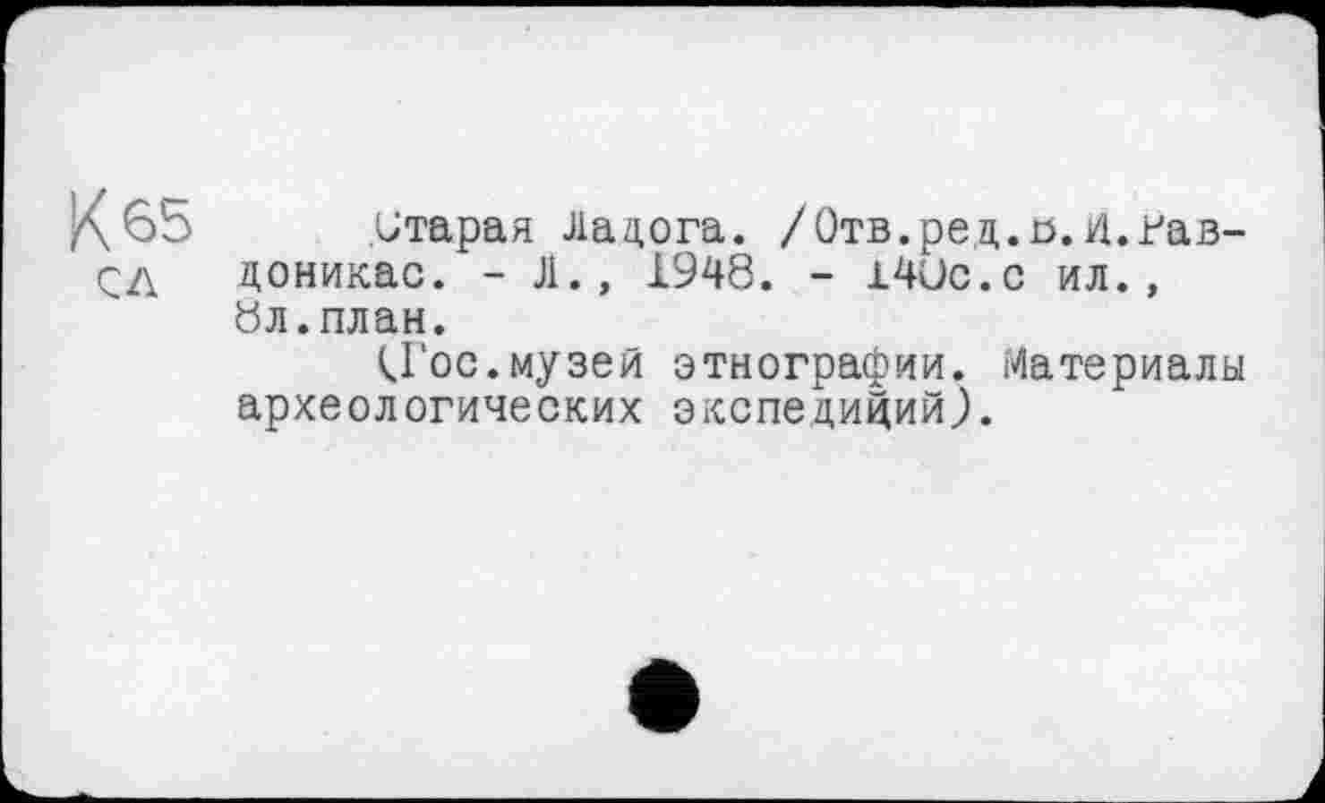 ﻿К 65
С Л
.Старая Ладога. /Отв.ред.я.И.гав-доникас. - Л., 1948. - 14Uc.c ил., 8л.план.
<Гос.музей этнографии. Материалы археологических экспедиций).